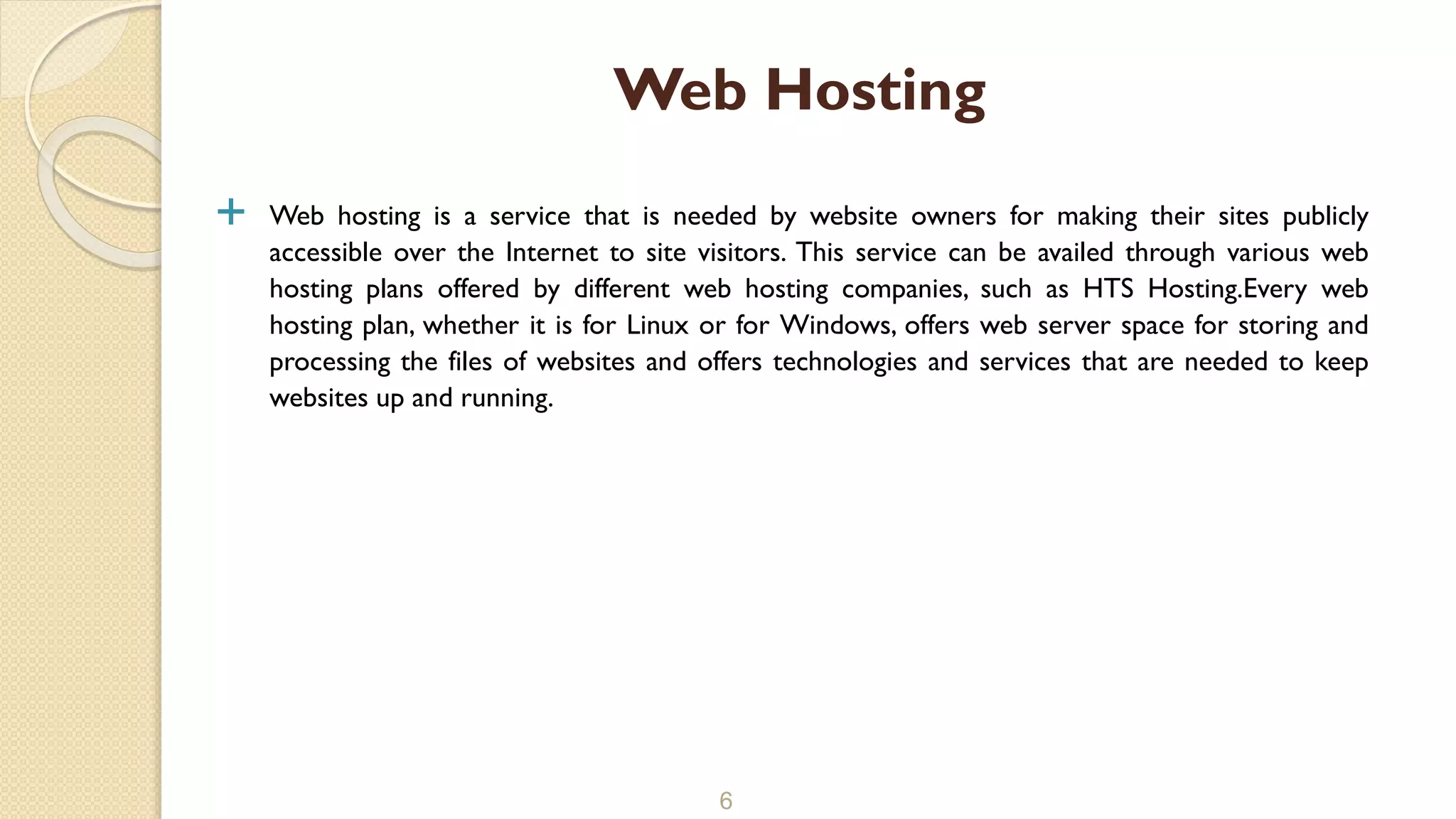  Web hosting is a service that is needed by website owners for making their sites publicly
accessible over the Internet to site visitors. This service can be availed through various web
hosting plans offered by different web hosting companies, such as HTS Hosting.Every web
hosting plan, whether it is for Linux or for Windows, offers web server space for storing and
processing the files of websites and offers technologies and services that are needed to keep
websites up and running.
6
Web Hosting
 