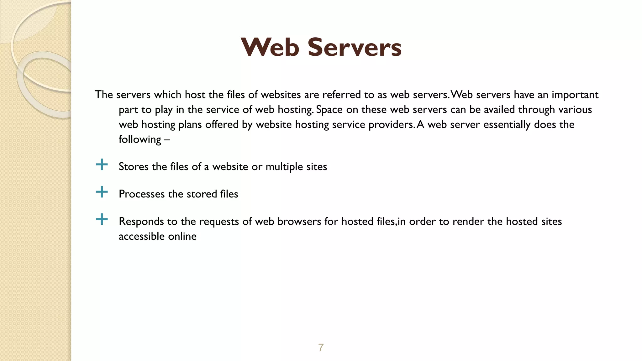 The servers which host the files of websites are referred to as web servers.Web servers have an important
part to play in the service of web hosting. Space on these web servers can be availed through various
web hosting plans offered by website hosting service providers.A web server essentially does the
following –
 Stores the files of a website or multiple sites
 Processes the stored files
 Responds to the requests of web browsers for hosted files,in order to render the hosted sites
accessible online
7
Web Servers
 
