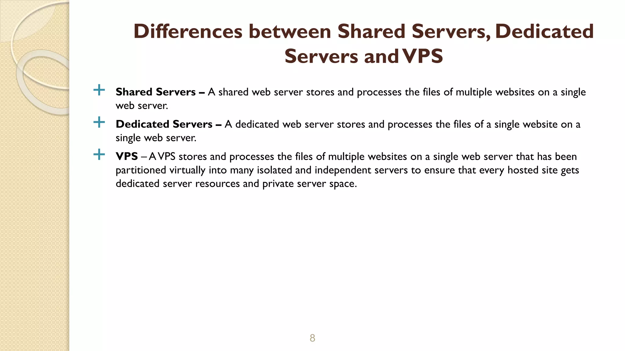  Shared Servers – A shared web server stores and processes the files of multiple websites on a single
web server.
 Dedicated Servers – A dedicated web server stores and processes the files of a single website on a
single web server.
 VPS – AVPS stores and processes the files of multiple websites on a single web server that has been
partitioned virtually into many isolated and independent servers to ensure that every hosted site gets
dedicated server resources and private server space.
8
Differences between Shared Servers, Dedicated
Servers andVPS
 