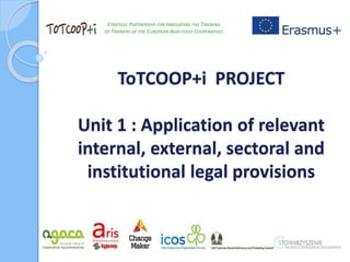 ToTCOOP+i PROJECT
Unit 1 : Application of relevant
internal, external, sectoral and
institutional legal provisions
STRATEGIC PARTNERSHIP FOR INNOVATING THE TRAINING
OF TRAINERS OF THE EUROPEAN AGRI-FOOD COOPERATIVES
 