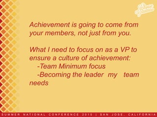 S U M M E R N A T I O N A L C O N F E R E N C E 2 0 1 5 | S A N J O S E , C A L I F O R N I A
Achievement is going to come from
your members, not just from you.
What I need to focus on as a VP to
ensure a culture of achievement:
-Team Minimum focus
-Becoming the leader my team
needs
 