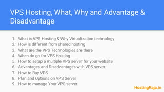 VPS Hosting, What, Why and Advantage &
Disadvantage
1. What is VPS Hosting & Why Virtualization technology
2. How is different from shared hosting
3. What are the VPS Technologies are there
4. When do go for VPS Hosting
5. How to setup a multiple VPS server for your website
6. Advantages and Disadvantages with VPS server
7. How to Buy VPS
8. Plan and Options on VPS Server
9. How to manage Your VPS server
HostingRaja.in
 