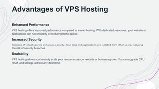 Advantages of VPS Hosting
Enhanced Performance
VPS hosting offers improved performance compared to shared hosting. With dedicated resources, your website or
applications can run smoothly even during traffic spikes.
Increased Security
Isolation of virtual servers enhances security. Your data and applications are isolated from other users, reducing
the risk of security breaches.
Scalability
VPS hosting allows you to easily scale your resources as your website or business grows. You can upgrade CPU,
RAM, and storage without any downtime.
 