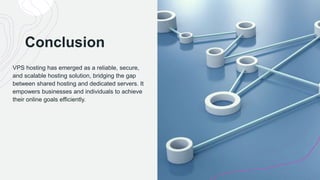 Conclusion
VPS hosting has emerged as a reliable, secure,
and scalable hosting solution, bridging the gap
between shared hosting and dedicated servers. It
empowers businesses and individuals to achieve
their online goals efficiently.
 