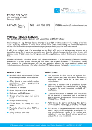 VPShosting.net.au
                                                                        VIRTUAL PRIVATE SERVER HOSTING AUSTRALIA

PRESS RELEASE
FOR IMMEDIATE RELEASE
December 5, 2006


CONTACT: Sean L                  FAX: +61 3 8640 0532            E-MAIL: contact@vpshosting.net.au
         Albert G




VIRTUAL PRIVATE SERVER
The Benefits of Dedicated Servers with Lower Cost and No Overhead

Flexihostings.net - top 10 Web Hosting Provider in over 167 countries in the world, verified by WHI in
2005 - is proudly presented to you a virtual private server (VPS). VPS hosting sits comfortably between
the low cost of shared hosting and the relatively expensive cost of physical dedicated servers.

A VPS is an isolated slice of a standalone server. Each VPS performs and executes similarly as a
standalone server for its users and applications as it can be rebooted independently and has its own root
access, users, IP addresses, memory, processes, files, applications, system libraries and configuration
files.

Without the cost of a dedicated server, VPS delivers the benefits of a private environment with its own
independent operating system, web server, mail server, and software instances. VPS customers, could
thus, become the hosting company of their own websites, allowing for more creative freedom and
reducing expenses. For more information about our VPS plans, please visit us at www.vpshosting.net.au.



Features of VPS:                                  Benefits of VPS:
   Isolated server environments located                VPS contains its own unique file system, disk
   on a single partitioned physical server.            space, system resources, bandwidth and memory
                                                       allotments, which allow for a high level of
   Offers liberty to run multiple custom               customisation.
   applications     and   programming
   language versions.                                  Each VPS is allocated with a guaranteed system
                                                       resource; therefore if another domain on the server
   Dedicated IP address.                               is overusing the server resources, you WILL NOT
   Run a single or multiple websites.                  be affected.
   Dedicated Mail/DNS Server.                          Due to its own unique IP address, your account will
   Choice of running your own control                  not be affected or blacklisted that is caused by
   panel.                                              another domain on the server that is attacked by
                                                       SPAMMERS or DDOS.
   Multiple domain hosting.
   Private email, ftp, mysql and httpd                 Ability to use the server for Backup Mail Server,
   server.                                             secondary DNS, file storage, or anything you need.
   Possibility of running either PHP5 or               Root access to the operating system, which enable
   PHP4.                                               you to have a truly customised environment for
   Ability to reboot your VPS.                         your website/server needs or to reseller your
                                                       websites in your own brand, control panel and
                                                       unique skin to your own clients.




   VPShosting.net.au - a more robust hosting solution from Flexi e-Solutions Pty Ltd (ACN 119 070 147)
 