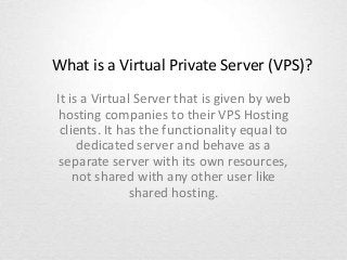 What is a Virtual Private Server (VPS)?
It is a Virtual Server that is given by web
hosting companies to their VPS Hosting
clients. It has the functionality equal to
dedicated server and behave as a
separate server with its own resources,
not shared with any other user like
shared hosting.

 