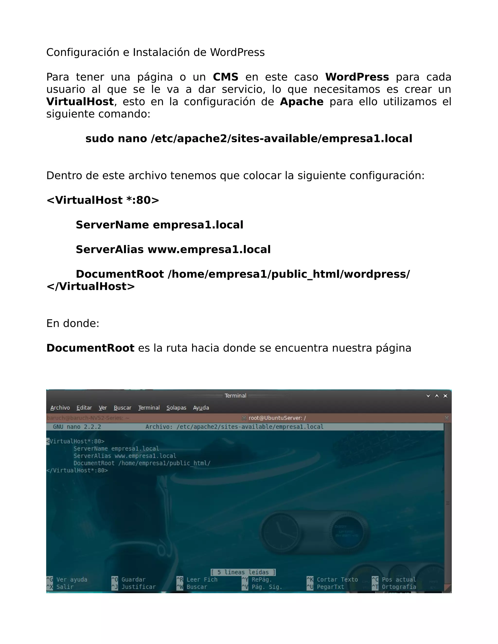 Configuración e Instalación de WordPress

Para tener una página o un CMS en este caso WordPress para cada
usuario al que se le va a dar servicio, lo que necesitamos es crear un
VirtualHost, esto en la configuración de Apache para ello utilizamos el
siguiente comando:

       sudo nano /etc/apache2/sites-available/empresa1.local


Dentro de este archivo tenemos que colocar la siguiente configuración:

<VirtualHost *:80>

     ServerName empresa1.local

     ServerAlias www.empresa1.local

     DocumentRoot /home/empresa1/public_html/wordpress/
</VirtualHost>


En donde:

DocumentRoot es la ruta hacia donde se encuentra nuestra página
 