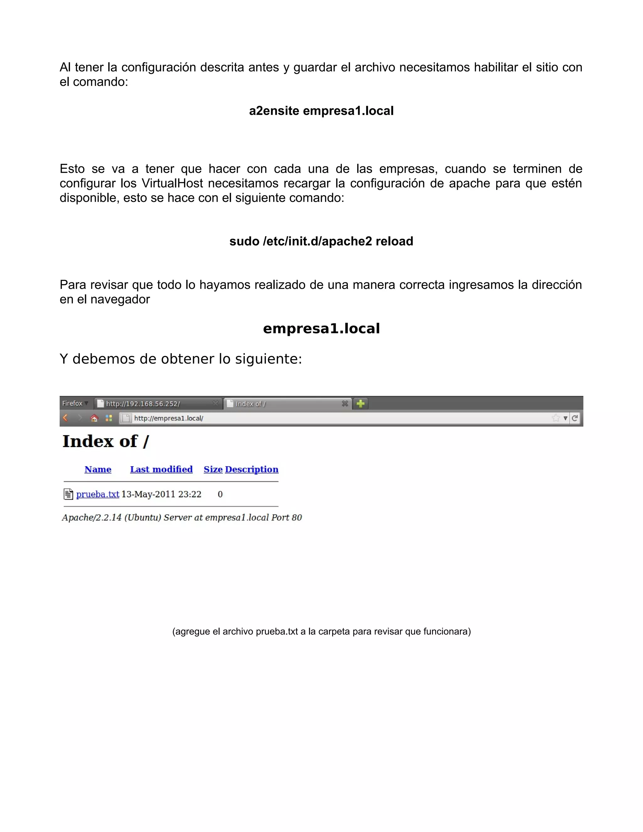 Al tener la configuración descrita antes y guardar el archivo necesitamos habilitar el sitio con
el comando:

                                      a2ensite empresa1.local



Esto se va a tener que hacer con cada una de las empresas, cuando se terminen de
configurar los VirtualHost necesitamos recargar la configuración de apache para que estén
disponible, esto se hace con el siguiente comando:


                                 sudo /etc/init.d/apache2 reload


Para revisar que todo lo hayamos realizado de una manera correcta ingresamos la dirección
en el navegador

                                         empresa1.local

Y debemos de obtener lo siguiente:




                    (agregue el archivo prueba.txt a la carpeta para revisar que funcionara)
 