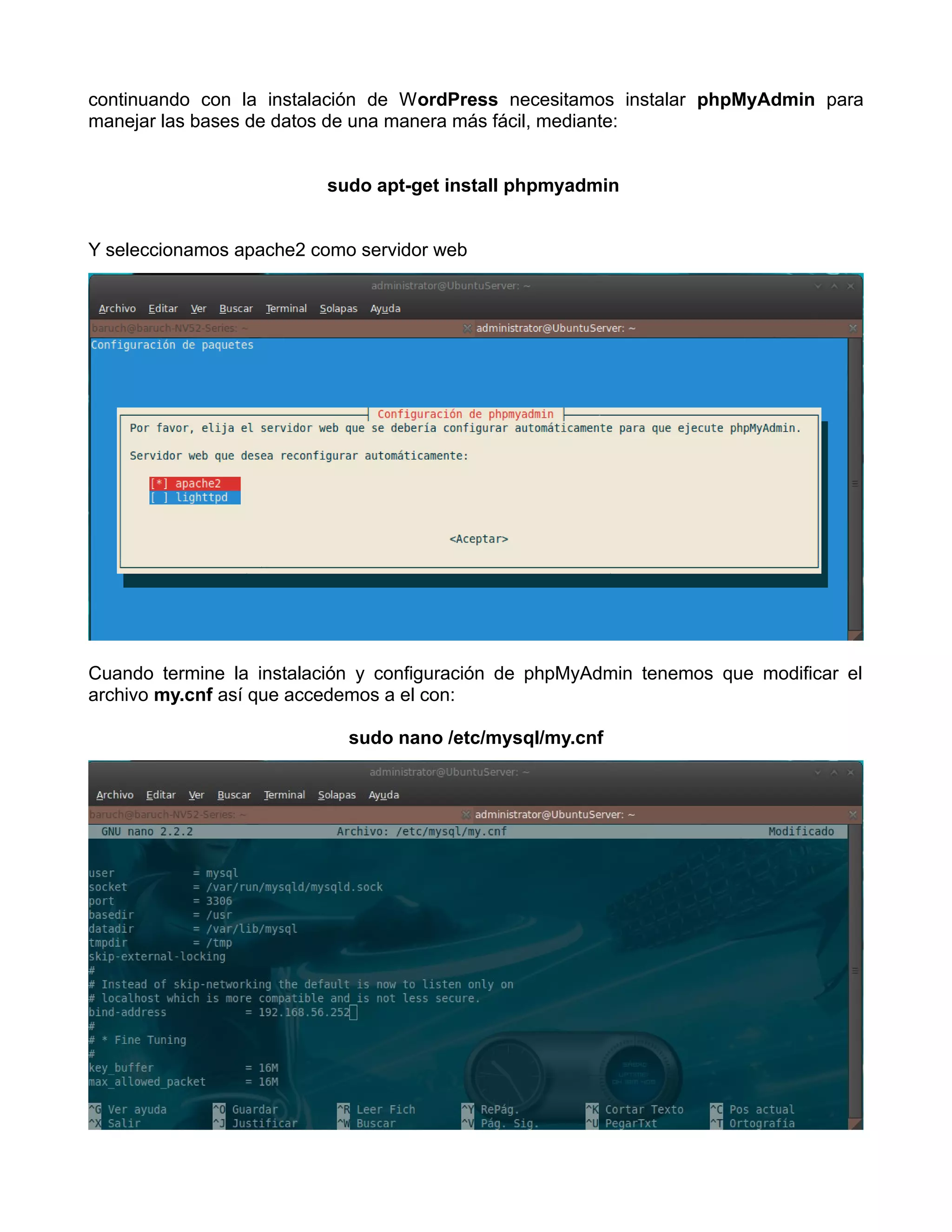continuando con la instalación de WordPress necesitamos instalar phpMyAdmin para
manejar las bases de datos de una manera más fácil, mediante:


                         sudo apt-get install phpmyadmin


Y seleccionamos apache2 como servidor web




Cuando termine la instalación y configuración de phpMyAdmin tenemos que modificar el
archivo my.cnf así que accedemos a el con:

                            sudo nano /etc/mysql/my.cnf
 