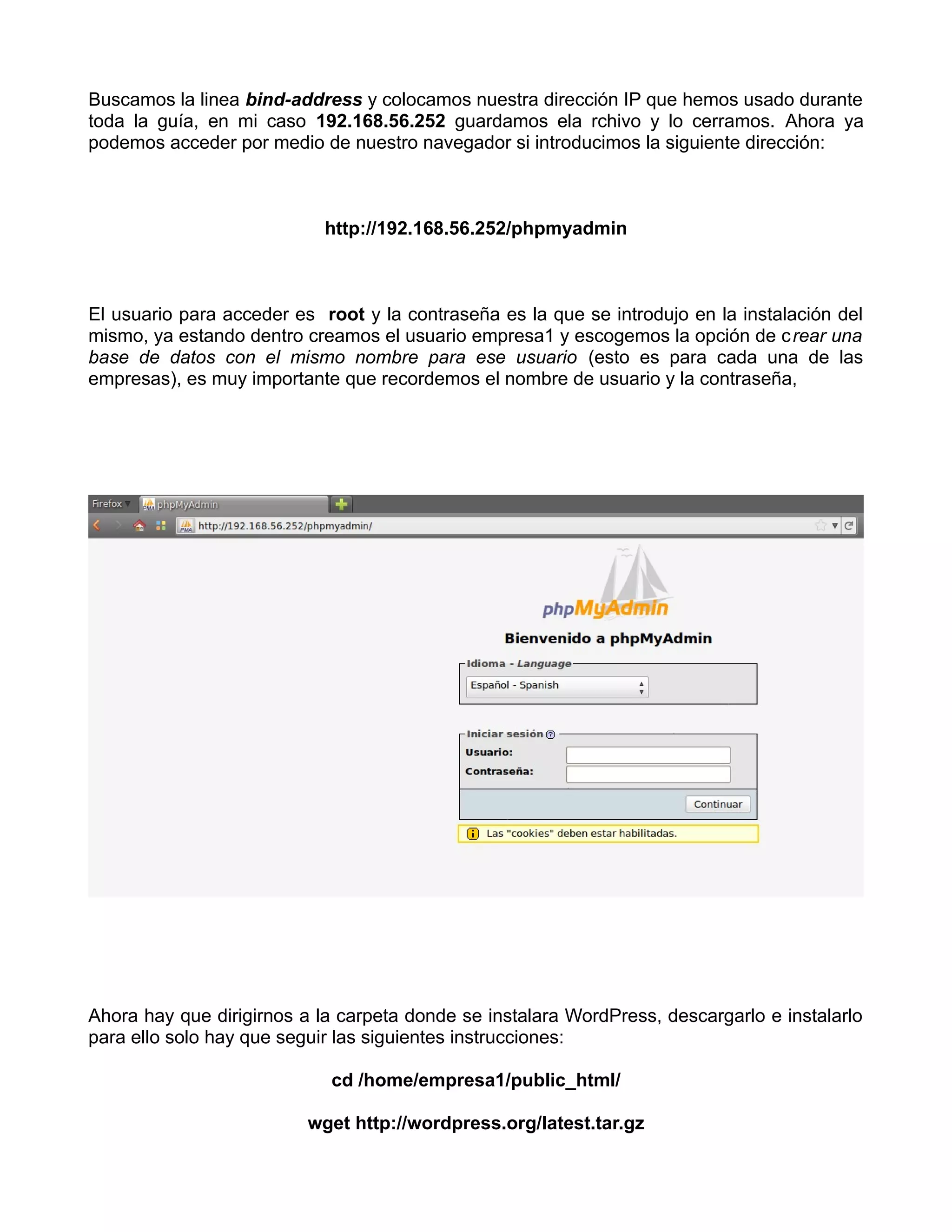 Buscamos la linea bind-address y colocamos nuestra dirección IP que hemos usado durante
toda la guía, en mi caso 192.168.56.252 guardamos ela rchivo y lo cerramos. Ahora ya
podemos acceder por medio de nuestro navegador si introducimos la siguiente dirección:



                            http://192.168.56.252/phpmyadmin



El usuario para acceder es root y la contraseña es la que se introdujo en la instalación del
mismo, ya estando dentro creamos el usuario empresa1 y escogemos la opción de crear una
base de datos con el mismo nombre para ese usuario (esto es para cada una de las
empresas), es muy importante que recordemos el nombre de usuario y la contraseña,




Ahora hay que dirigirnos a la carpeta donde se instalara WordPress, descargarlo e instalarlo
para ello solo hay que seguir las siguientes instrucciones:

                            cd /home/empresa1/public_html/

                          wget http://wordpress.org/latest.tar.gz
 