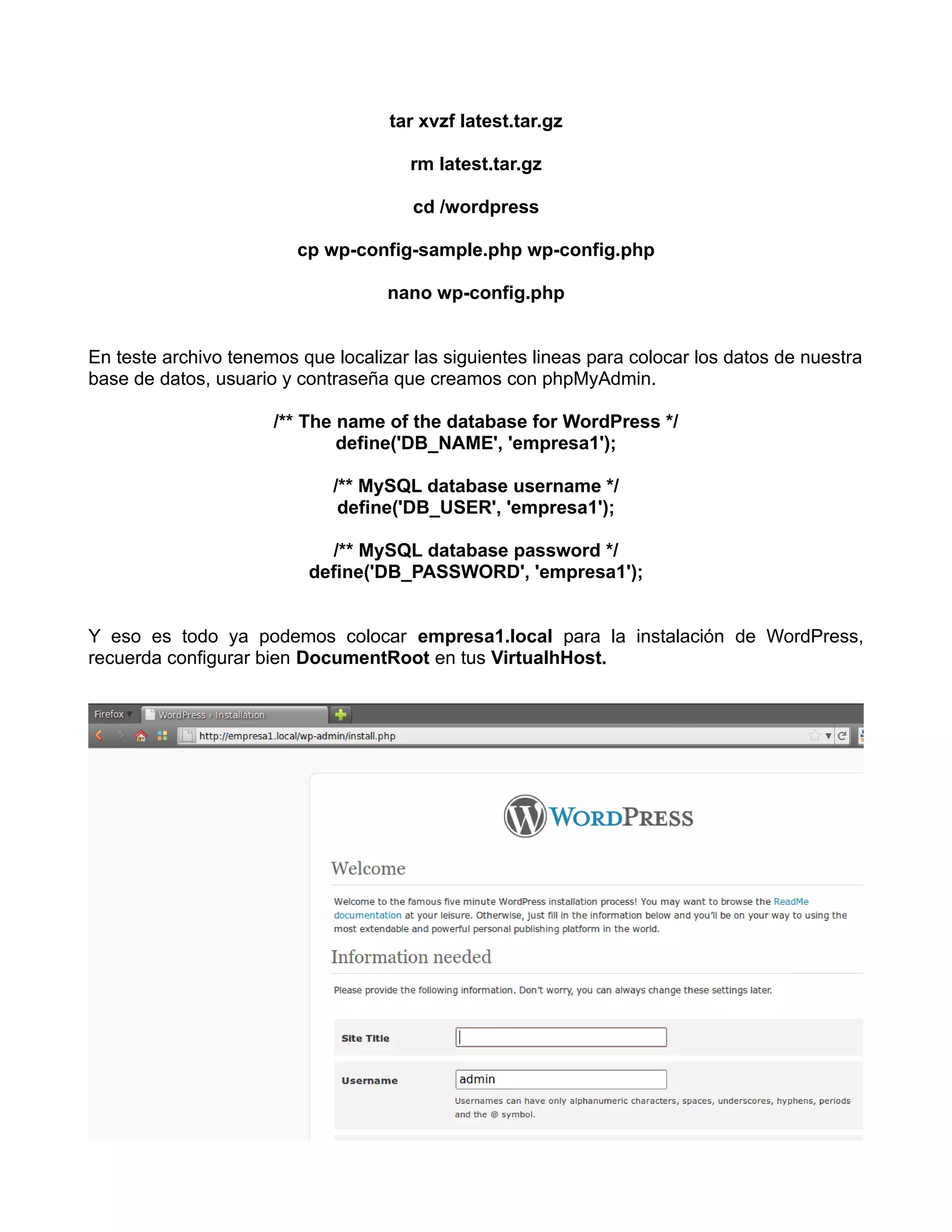 tar xvzf latest.tar.gz

                                       rm latest.tar.gz

                                       cd /wordpress

                         cp wp-config-sample.php wp-config.php

                                    nano wp-config.php


En teste archivo tenemos que localizar las siguientes lineas para colocar los datos de nuestra
base de datos, usuario y contraseña que creamos con phpMyAdmin.

                      /** The name of the database for WordPress */
                              define('DB_NAME', 'empresa1');

                             /** MySQL database username */
                              define('DB_USER', 'empresa1');

                             /** MySQL database password */
                          define('DB_PASSWORD', 'empresa1');


Y eso es todo ya podemos colocar empresa1.local para la instalación de WordPress,
recuerda configurar bien DocumentRoot en tus VirtualhHost.
 