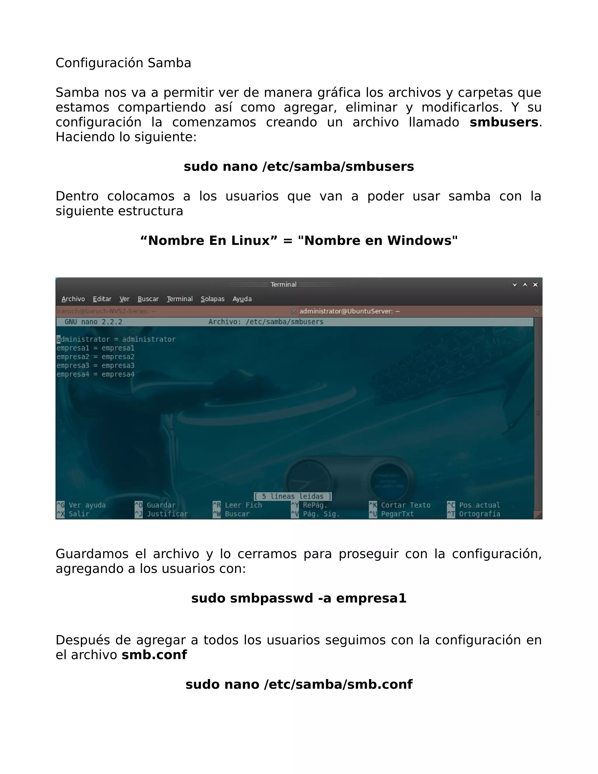 Configuración Samba

Samba nos va a permitir ver de manera gráfica los archivos y carpetas que
estamos compartiendo así como agregar, eliminar y modificarlos. Y su
configuración la comenzamos creando un archivo llamado smbusers.
Haciendo lo siguiente:

                   sudo nano /etc/samba/smbusers

Dentro colocamos a los usuarios que van a poder usar samba con la
siguiente estructura

            “Nombre En Linux” = "Nombre en Windows"




Guardamos el archivo y lo cerramos para proseguir con la configuración,
agregando a los usuarios con:

                    sudo smbpasswd -a empresa1


Después de agregar a todos los usuarios seguimos con la configuración en
el archivo smb.conf

                   sudo nano /etc/samba/smb.conf
 