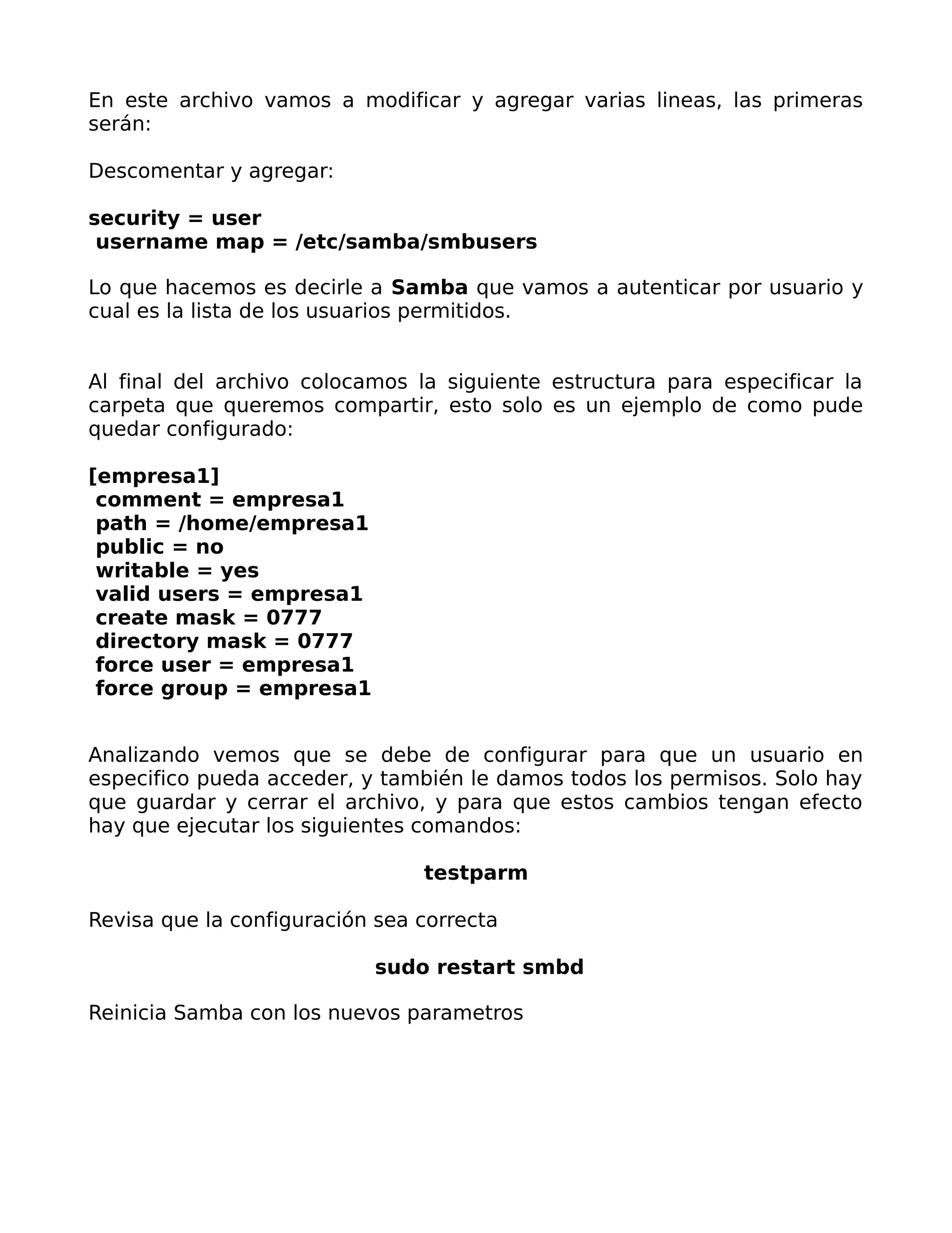 En este archivo vamos a modificar y agregar varias lineas, las primeras
serán:

Descomentar y agregar:

security = user
 username map = /etc/samba/smbusers

Lo que hacemos es decirle a Samba que vamos a autenticar por usuario y
cual es la lista de los usuarios permitidos.


Al final del archivo colocamos la siguiente estructura para especificar la
carpeta que queremos compartir, esto solo es un ejemplo de como pude
quedar configurado:

[empresa1]
 comment = empresa1
 path = /home/empresa1
 public = no
 writable = yes
 valid users = empresa1
 create mask = 0777
 directory mask = 0777
 force user = empresa1
 force group = empresa1


Analizando vemos que se debe de configurar para que un usuario en
especifico pueda acceder, y también le damos todos los permisos. Solo hay
que guardar y cerrar el archivo, y para que estos cambios tengan efecto
hay que ejecutar los siguientes comandos:

                                testparm

Revisa que la configuración sea correcta

                           sudo restart smbd

Reinicia Samba con los nuevos parametros
 