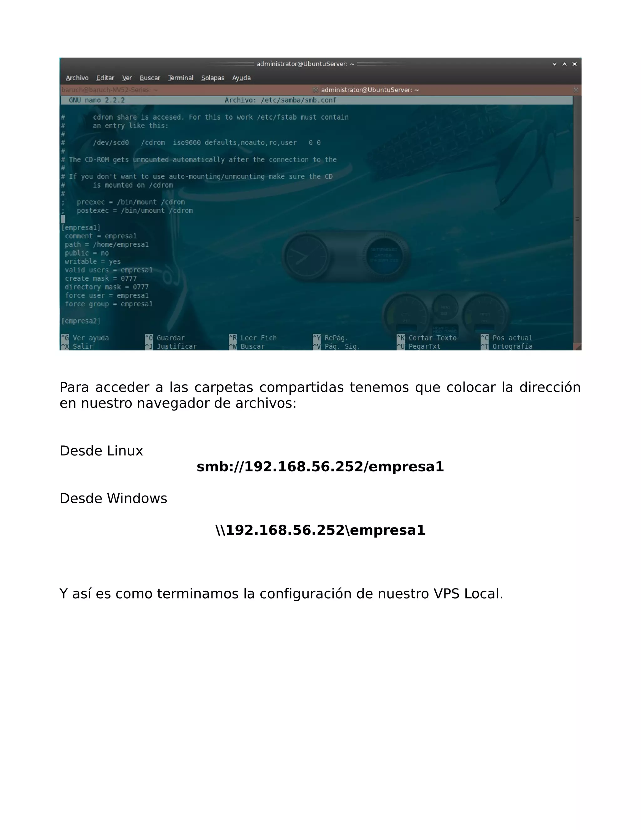 Para acceder a las carpetas compartidas tenemos que colocar la dirección
en nuestro navegador de archivos:


Desde Linux
                   smb://192.168.56.252/empresa1

Desde Windows

                      192.168.56.252empresa1



Y así es como terminamos la configuración de nuestro VPS Local.
 