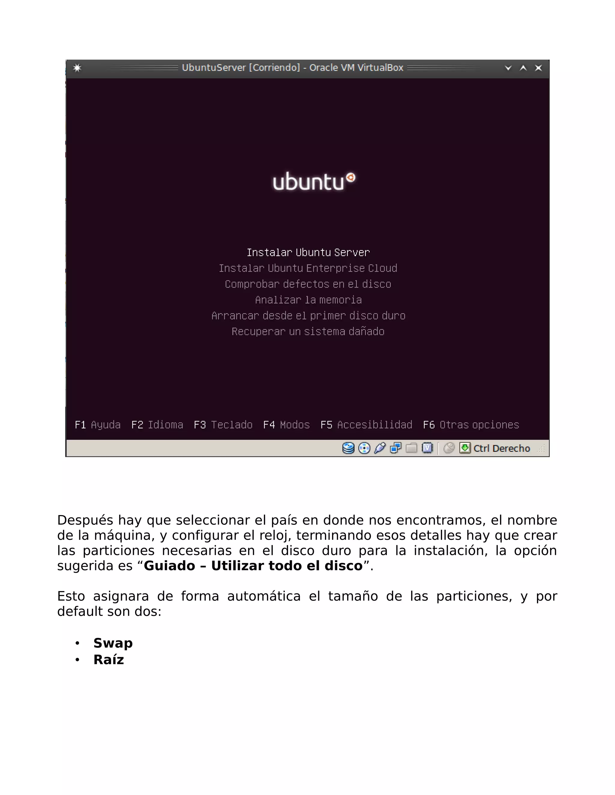 Después hay que seleccionar el país en donde nos encontramos, el nombre
de la máquina, y configurar el reloj, terminando esos detalles hay que crear
las particiones necesarias en el disco duro para la instalación, la opción
sugerida es “Guiado – Utilizar todo el disco”.

Esto asignara de forma automática el tamaño de las particiones, y por
default son dos:

     Swap
     Raíz
 