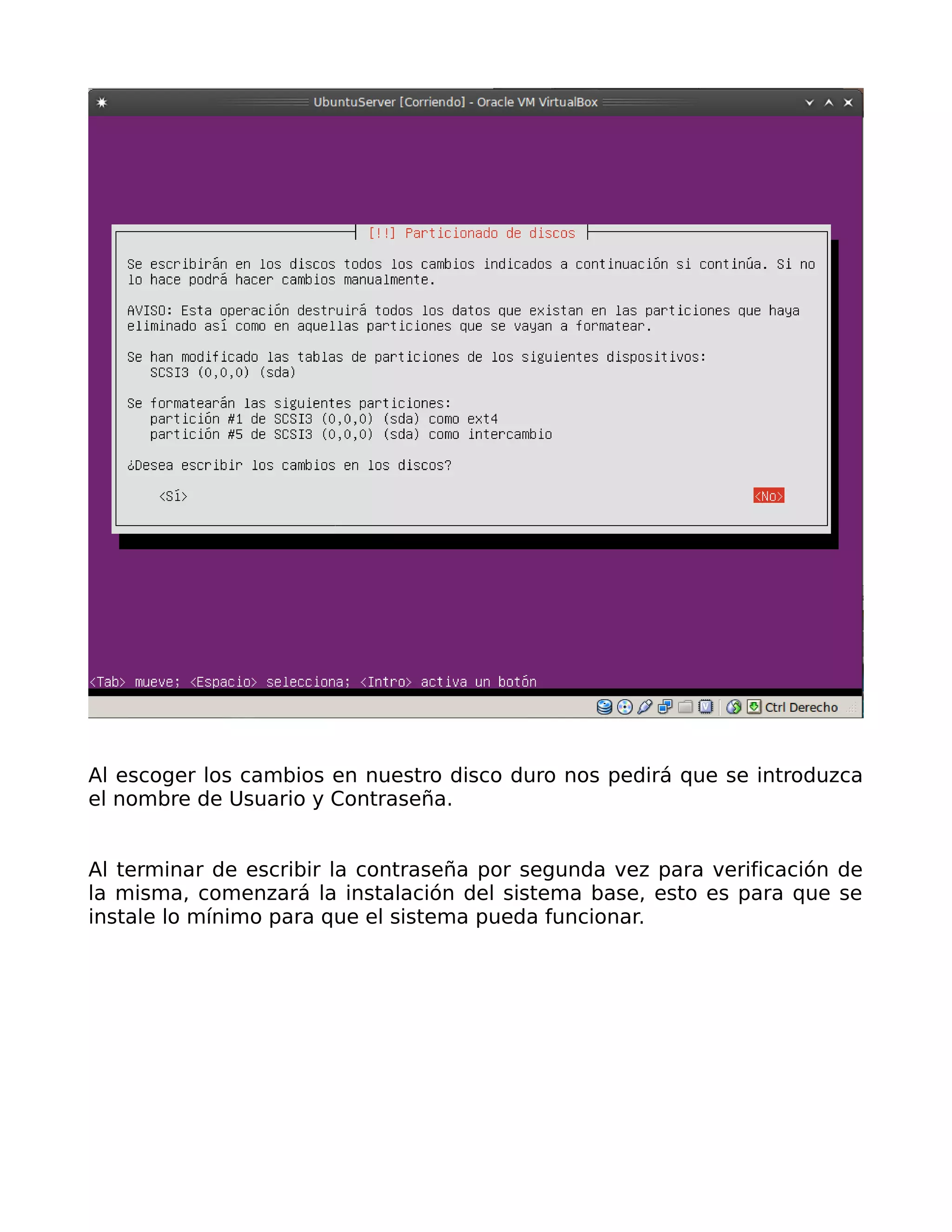 Al escoger los cambios en nuestro disco duro nos pedirá que se introduzca
el nombre de Usuario y Contraseña.


Al terminar de escribir la contraseña por segunda vez para verificación de
la misma, comenzará la instalación del sistema base, esto es para que se
instale lo mínimo para que el sistema pueda funcionar.
 