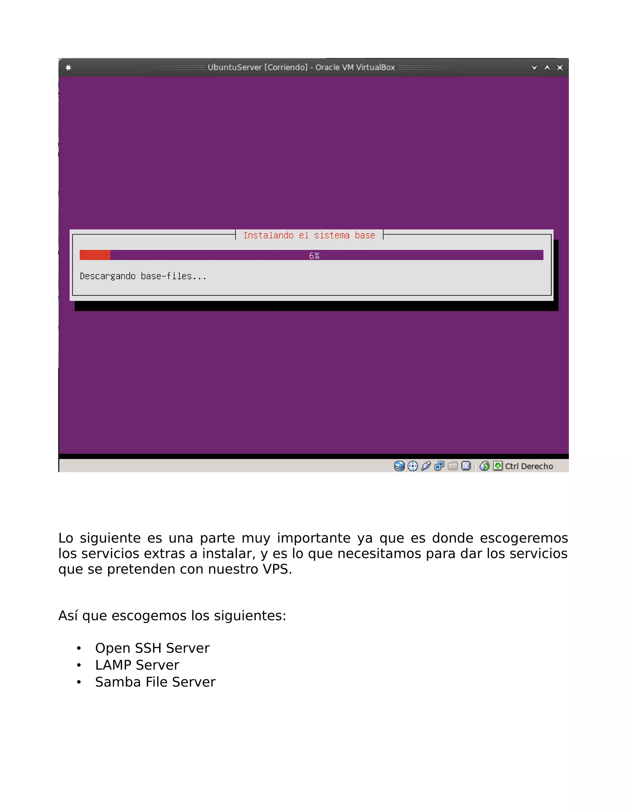 Lo siguiente es una parte muy importante ya que es donde escogeremos
los servicios extras a instalar, y es lo que necesitamos para dar los servicios
que se pretenden con nuestro VPS.


Así que escogemos los siguientes:

     Open SSH Server
     LAMP Server
     Samba File Server
 
