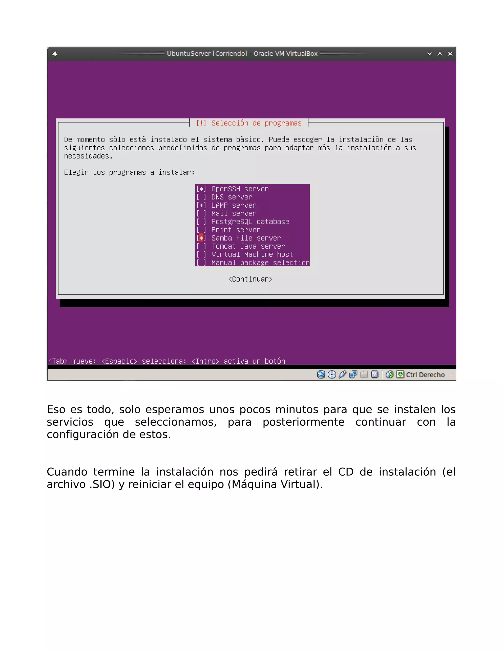 Eso es todo, solo esperamos unos pocos minutos para que se instalen los
servicios que seleccionamos, para posteriormente continuar con la
configuración de estos.


Cuando termine la instalación nos pedirá retirar el CD de instalación (el
archivo .SIO) y reiniciar el equipo (Máquina Virtual).
 