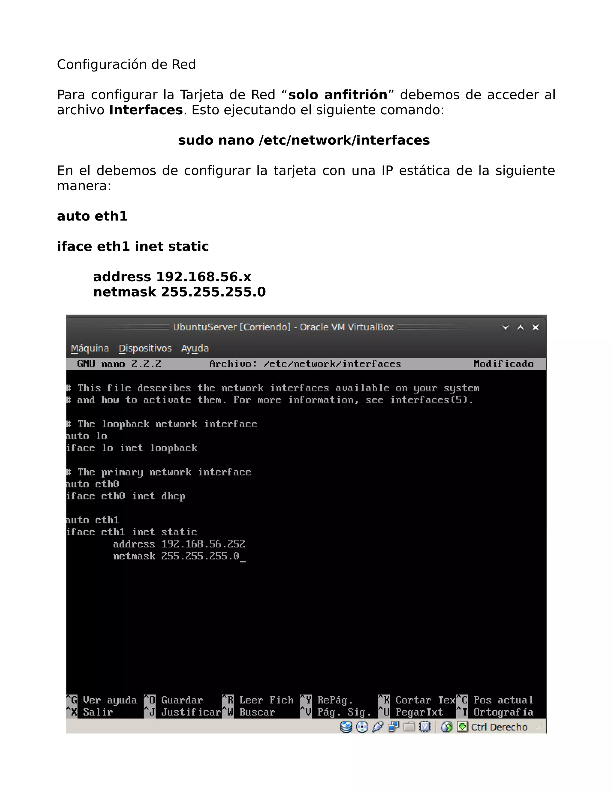 Configuración de Red

Para configurar la Tarjeta de Red “solo anfitrión” debemos de acceder al
archivo Interfaces. Esto ejecutando el siguiente comando:

                  sudo nano /etc/network/interfaces

En el debemos de configurar la tarjeta con una IP estática de la siguiente
manera:

auto eth1

iface eth1 inet static

     address 192.168.56.x
     netmask 255.255.255.0
 