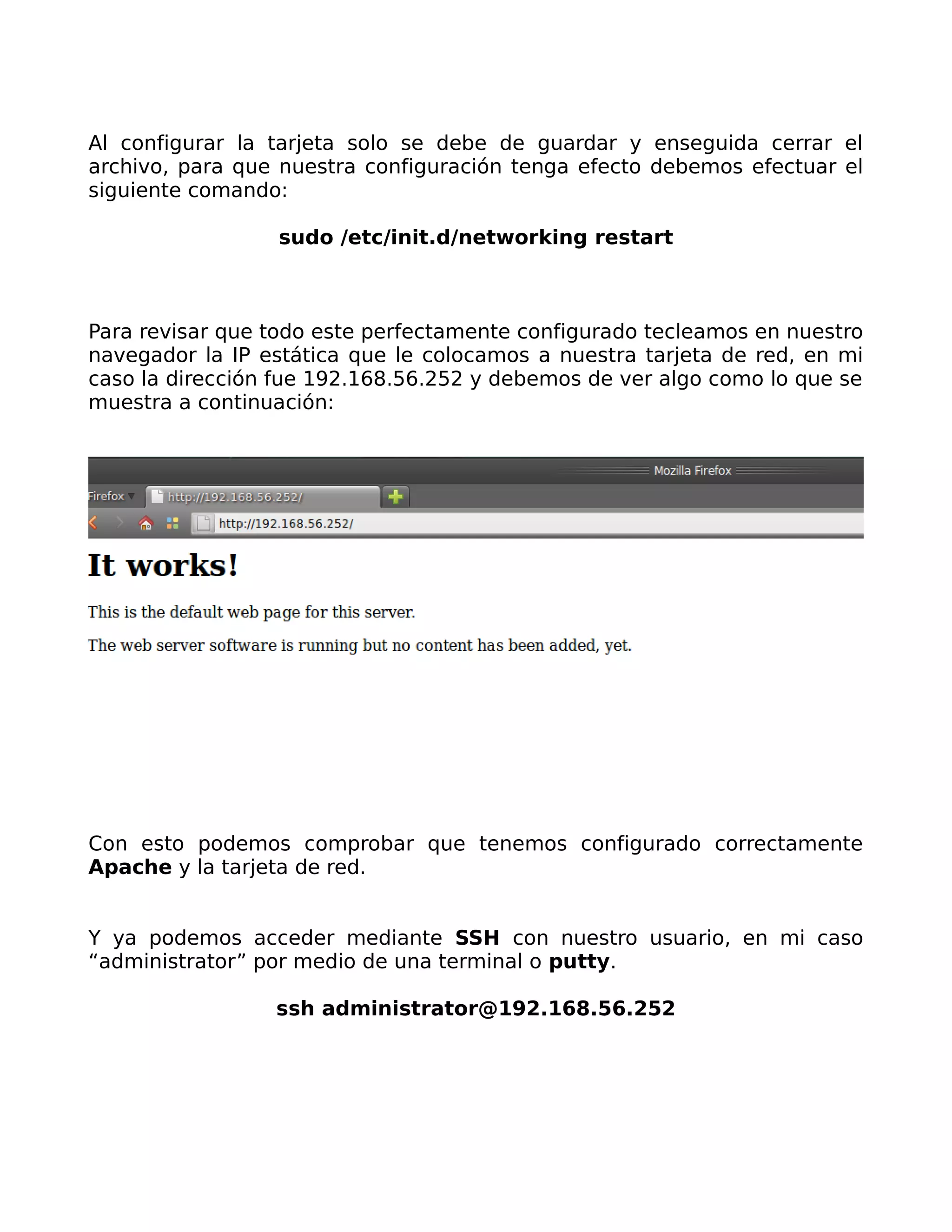 Al configurar la tarjeta solo se debe de guardar y enseguida cerrar el
archivo, para que nuestra configuración tenga efecto debemos efectuar el
siguiente comando:

                 sudo /etc/init.d/networking restart



Para revisar que todo este perfectamente configurado tecleamos en nuestro
navegador la IP estática que le colocamos a nuestra tarjeta de red, en mi
caso la dirección fue 192.168.56.252 y debemos de ver algo como lo que se
muestra a continuación:




Con esto podemos comprobar que tenemos configurado correctamente
Apache y la tarjeta de red.


Y ya podemos acceder mediante SSH con nuestro usuario, en mi caso
“administrator” por medio de una terminal o putty.

                 ssh administrator@192.168.56.252
 