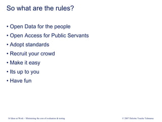 16 Ideas at Work – Minimising the cost of evaluation & testing © 2007 Deloitte Touche Tohmatsu
So what are the rules?
• Open Data for the people
• Open Access for Public Servants
• Adopt standards
• Recruit your crowd
• Make it easy
• Its up to you
• Have fun
 