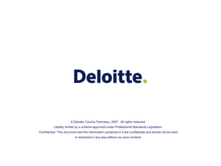 © Deloitte Touche Tohmatsu, 2007. All rights reserved.
Liability limited by a scheme approved under Professional Standards Legislation.
Confidential This document and the information contained in it are confidential and should not be used
or disclosed in any way without our prior consent.
 