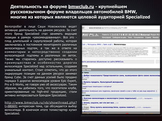 Деятельность на форуме bmwclub.ru - крупнейшем
русскоязычном форуме владельцев автомобилей BMW,
многие из которых являются целевой аудиторией Specialized
Велопробег в лице Саши Новожилова ведет
активную деятельность на данном ресурсе. За счет
этого бренд Specialized стал занимать ведущие
позиции в рамках «рекомендованных». Все это -
плод длительной и скрупулезной работы, которая
заключалась в постоянном мониторинге различных
велосипедных подтем, а так же в ответе на
комментарии и непосредственно создании
велосипедной подтемы и различных ее веток.
Также мы старались доступно рассказывать о
преимуществах и особенностях дорогих
велосипедов Specialized над остальными, создавая
уникальный контент. Стоит отметить, что до этого
лидирующие позиции на данном ресурсе занимал
бренд Cube. За счет данных усилий было продано
порядка 5 дорогих велосипедов уровня Epic Expert,
Pro и S-Works, не говоря уже об аксессуарах. Таким
образом, мы добились того, что посетители клуба,
ориентированные на high-end продукцию, стали
активно интересоваться брендом Specialized. 
 
http://www.bmwclub.ru/vb/showthread.php?
t=880691 интересная тема, где обсуждается выбор
велосипеда. В конечном итоге топикстартер купил
Specialized.
 