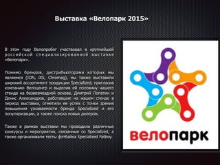 Выставка «Велопарк 2015»
В этом году Велопробег участвовал в крупнейшей
р о с с и й с к о й с п е ц и а л и з и р о в а н н о й в ы с т а в к е
«Велопарк».
Помимо брендов, дистрибьюторами которых мы
являемся (ION, iXS, Chromag), мы также выставили
широкий ассортимент продукции Specialized, пригласив
компанию Велоцентр и выделив ей половину нашего
стенда на безвозмездной основе. Дмитрий Лопатин и
Денис Александров, работавшие на нашем стенде в
период выставки, отметили ее успех с точки зрения
повышения узнаваемости бренда Specialized и его
популяризации, а также поиска новых дилеров.
Также в рамках выставки мы проводили различные
конкурсы и мероприятия, связанные со Specialized, а
также организовали тесты фэтбайка Specialized Fatboy.
 
