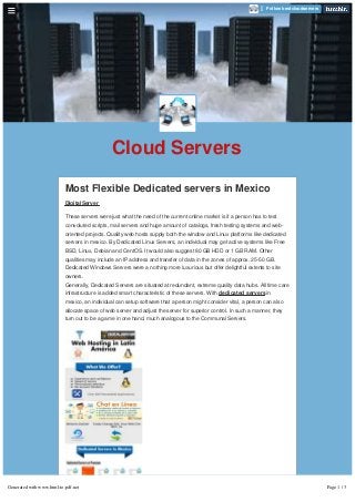 Cloud Servers
Most Flexible Dedicated servers in Mexico
DigitalServer
These servers were just what the need of the current online market is if a person has to test
convoluted scripts, mail servers and huge amount of catalogs, fresh testing systems and web-
oriented projects. Quality web hosts supply both the window and Linux platforms like dedicated
servers in mexico. By Dedicated Linux Servers, an individual may get active systems like Free
BSD, Linux, Debian and CentOS. It would also suggest 80 GB HDD or 1 GB RAM. Other
qualities may include an IP address and transfer of data in the zones of approx. 25-50 GB.
Dedicated Windows Servers were a nothing more luxurious but offer delightful extents to site
owners.
Generally, Dedicated Servers are situated at redundant, extreme quality data hubs. All time care
infrastructure is added smart characteristic of these servers. With dedicated servers in
mexico, an individual can setup software that a person might consider vital, a person can also
allocate space of web server and adjust the server for superior control. In such a manner, they
turn out to be a game in one hand, much analogous to the Communal Servers.
Follow bestcloudservers
Generated with www.html-to-pdf.net Page 1 / 3
 