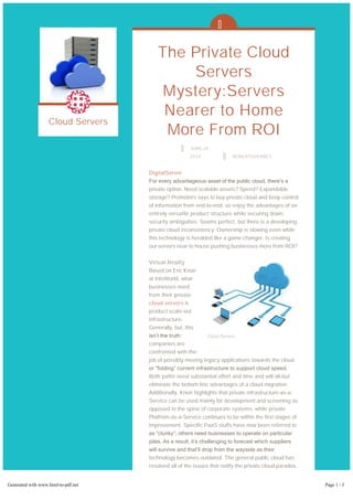 Cloud Servers
The Private Cloud
Servers
Mystery:Servers
Nearer to Home
More From ROI
JUNE 25,
2014 ROBERTOVERBEY
DigitalServer
For every advantageous asset of the public cloud, there’s a
private option. Need scalable assets? Speed? Expandable
storage? Promoters says to buy private cloud and keep control
of information from end-to-end; so enjoy the advantages of an
entirely versatile product structure while securing down
security ambiguities. Seems perfect, but there is a developing
private cloud inconsistency: Ownership is slowing even while
this technology is heralded like a game-changer. Is creating
out servers near to house pushing businesses more from ROI?
Virtual-Reality
Based on Eric Knorr
at InfoWorld, what
businesses need
from their private
cloud servers is
product scale-out
infrastructure.
Generally, but, this
isn’t the truth:
companies are
confronted with the
job of possibly moving legacy applications towards the cloud
or “folding” current infrastructure to support cloud speed.
Both paths need substantial effort and time and will all-but
eliminate the bottom line advantages of a cloud migration.
Additionally, Knorr highlights that private infrastructure-as-a-
Service can be used mainly for development and screening as
opposed to the spine of corporate systems, while private
Platfrom-as-a-Service continues to be within the first stages of
improvement. Specific PaaS stuffs have now been referred to
as “clunky”; others need businesses to operate on particular
piles. As a result, it’s challenging to forecast which suppliers
will survive and that’ll drop from the wayside as their
technology becomes outdated. The general public cloud has
resolved all of the issues that notify the private cloud paradox,
though for startups or particular businesses that require a
scale-out network, private might be perfect.
Fighting Dirty –
Cloud Servers
Generated with www.html-to-pdf.net Page 1 / 3
 
