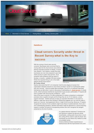 DigitalServer
Cloud servers Security under threat in
Recent Survey;what is the Key to
success
With the coming of cloud came security
concerns: Businesses were convinced that by
moving data into the cloud servers was similar to
placing corporate privacies on-display. A brand
new research from Sophos, reveals that while
businesses are now more prepared to give their
clients access to public cloud servers, cloud
protection self-confidence still has space to
develop, a recently available CIO post reviews.
What's the important thing to win in the battle
against harmful cloud actors?
No Further Afraid
Sophos discovered that 84 % of companies "permit some degree of access from
organization-released products to cloud share providers" and 65 % of participants stated
they don't encrypt cloud-to-mobile data exchanges. Only 38 % of customers described
themselves as safe when it came to discussing or participating on cloud servers. In simple
words, while businesses identify the requirement to give access authorization, IT experts still
have a problem with cloud security confidence — why?
Area of the issue is security. It's often problematic for midsize companies to understand
precisely what a supplier encrypts and the things they do not. If, for instance, a cloud
support merchant needed seriously to back-up corporate information in one host to a
different, might they secure that indication? Reasoning suggests yes, but until this really is
typed out in service- level-agreement (SLA), it might not be occurring. Moreover, IT experts
recognize the chance of inner problems might trump these of outside elements. Even yet in
zero-understanding situations, plaintext information might be delivered to a cloud-computing
support or another 3rd party by unsuspecting workers who don't recognize the dangers
presented by this kind of activity.
In a global wherever darkness IT divisions are
just starting to outpace the genuine article,
nevertheless, cutting public cloud entry is much
like cutting-off the nostril to spite the facial skin;
businesses are quit without any method to smell
out probable issues.
America Defense Division experiences an
identical issue with the improvement of its Joint
Information Enviornment (JIE), basically a
cloud-enabled digital room for commanders to
collaborate. Based on a July 3 post from
InformationWeek, the task has three main objectives: Decreasing expenses, helping
enhanced operational usefulness and improving cyber-security. Fundamentally, the
Home Information on Cloud Servers Hosting Mexico Hosting y dominio gratis
CloudServers
Cloud servers
Generated with www.html-to-pdf.net Page 1 / 2
 