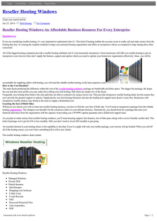 Reseller Hosting Windows
Type your search and hit
Jun 25, 2014 - Web Hosting No Comments
Reseller Hosting Windows-An Affordable Business Resource For Every Enterprise
DigitalServer
If you are considering reseller hosting, it’s very important to understand what it’s. This kind of hosting enables the account owner to really sell and make money from the
hosting they buy. It’s among the simplest methods to begin your personal hosting organization and offers an inexpensive choice as compared to large startup price often
concerned.
All of the biggest hosting companies provide a reseller hosting substitute, but it’s not necessarily inexpensive. Some businesses will offer you reseller hosting to get an
inexpensive cost, however they don’t supply the features, support and uptime which you need to operate your brand­new organization effectively. Since, you will be
accountable for supplying others with hosting, you will need the reliable reseller hosting, in the least expensive cost.
How is the Cost Decided?
The main facets producing the difference within the cost of the resellerhosting windows package are bandwidth and disks-space. The bigger the package, the larger
the cost and also more profits you may make from selling your web hosting. Still, these are simply two of the facets.
Frequently, new hosting firms believe the only path they are able to contend is by using a lower cost. They provide inexpensive reseller hosting deals, but this means they
can’t provide the greatest support or options. Supplying the very best hosting functions and also the leading tech support team doesn’t come free. Businesses with
inexpensive reseller choices may skimp in the areas to supply a diminished cost.
Locating the best of Both Sides
Whenever you choose you wish to enter into reseller hosting business, you have to find the very best of both side. You’ll need an inexpensive package from the reliable
hosting organization. The cheapest cost shouldn’t be the conclusive factor in your ultimate decision. Alternatively, you should look for a package that suits your
financial allowance from the organization with the capacity of providing you a 99.999% uptime guarantee and a skilled tech support team.
As you plan to make money from reseller hosting windows, you’ll need amazing support, best features, lots of disk­space along with a novice­friendly reseller deal. This
kind of package won’t get for $10 or less monthly. Still, you don’t need to invest $50 monthly to get going.
An essential element in your hosting choice is the capability to develop. If you’re caught with only one reseller package, your income will get limited. When you sell­off
all of the hosting source, you won’t have something left to sell to new clients.
Our reseller hosting windows deals contain:
Reseller Hosting Windows
Managed Solutions
Private DNS
Parked domains
Sub-Domains
Shopping-Cart Software
E-Mai lLists
E-mail Records
SSH
Password-Protected Files
Auto-responders
PHP
MySQL
FrontPage
99.999% uptime guarantee
24/7/365 award winning Tech Support Team
LoginLogin Create BlogCreate Blog Random BlogRandom Blog Report BlogReport Blog
Generated with www.html-to-pdf.net Page 1 / 2
 