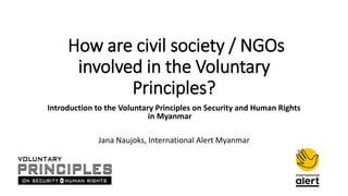 How are civil society / NGOs
involved in the Voluntary
Principles?
Introduction to the Voluntary Principles on Security and Human Rights
in Myanmar
Jana Naujoks, International Alert Myanmar
 