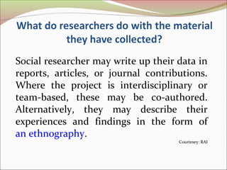 Social researcher may write up their data in
reports, articles, or journal contributions.
Where the project is interdisciplinary or
team-based, these may be co-authored.
Alternatively, they may describe their
experiences and findings in the form of
an ethnography.
Courtesey: RAI
 