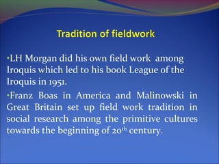 •LH Morgan did his own field work among
Iroquis which led to his book League of the
Iroquis in 1951.
•Franz Boas in America and Malinowski in
Great Britain set up field work tradition in
social research among the primitive cultures
towards the beginning of 20th
century.
 