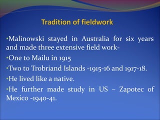•Malinowski stayed in Australia for six years
and made three extensive field work-
•One to Mailu in 1915
•Two to Trobriand Islands -1915-16 and 1917-18.
•He lived like a native.
•He further made study in US – Zapotec of
Mexico -1940-41.
 