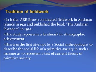 • In India, ARR Brown conducted fieldwork in Andman
islands in 1921 and published the book “The Andman
Islanders” in 1922.
•This study represents a landmark in ethnographic
achievement.
•This was the first attempt by a Social anthropologist to
describe the social life of a primitive society in such a
manner as to represent a test of current theory of
primitive society.
 