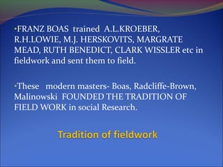 •FRANZ BOAS trained A.L.KROEBER,
R.H.LOWIE, M.J. HERSKOVITS, MARGRATE
MEAD, RUTH BENEDICT, CLARK WISSLER etc in
fieldwork and sent them to field.
•These modern masters- Boas, Radcliffe-Brown,
Malinowski FOUNDED THE TRADITION OF
FIELD WORK in social Research.
 