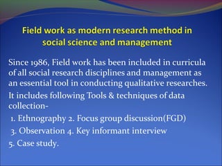Since 1986, Field work has been included in curricula
of all social research disciplines and management as
an essential tool in conducting qualitative researches.
It includes following Tools & techniques of data
collection-
1. Ethnography 2. Focus group discussion(FGD)
3. Observation 4. Key informant interview
5. Case study.
 