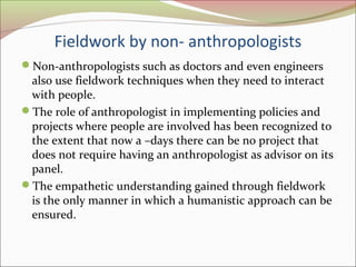 Fieldwork by non- anthropologists
Non-anthropologists such as doctors and even engineers
also use fieldwork techniques when they need to interact
with people.
The role of anthropologist in implementing policies and
projects where people are involved has been recognized to
the extent that now a –days there can be no project that
does not require having an anthropologist as advisor on its
panel.
The empathetic understanding gained through fieldwork
is the only manner in which a humanistic approach can be
ensured.
 