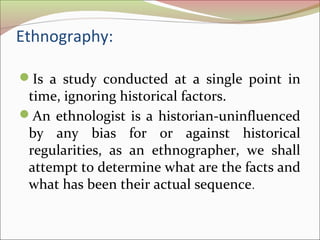 Ethnography:
Is a study conducted at a single point in
time, ignoring historical factors.
An ethnologist is a historian-uninfluenced
by any bias for or against historical
regularities, as an ethnographer, we shall
attempt to determine what are the facts and
what has been their actual sequence.
 