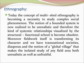 Ethnography:
Today the concept of multi- sited ethnography is
becoming a necessity to study complex social
phenomenon. The notion of a bounded system is
now realized to be unrealistic and therefore the
kind of systemic relationships visualized by the
structural – functional school is become obsolete.
Moreover fieldwork itself is transforming its
character and we have transnational societies,
diasporas and the notion of a “global village” that
makes the isolated study of any field area both
unrealistic as well as unfruitful.
 