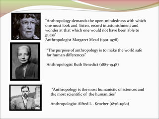 "Anthropology demands the open-mindedness with which
one must look and listen, record in astonishment and
wonder at that which one would not have been able to
guess"
Anthropologist Margaret Mead (1901-1978)
“The purpose of anthropology is to make the world safe
for human differences”
Anthropologist Ruth Benedict (1887-1948)
“Anthropology is the most humanistic of sciences and
the most scientific of the humanities”
Anthropologist Alfred L . Kroeber (1876-1960)
 