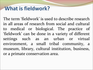 The term ‘fieldwork’ is used to describe research
in all areas of research from social and cultural
to medical or biological. The practice of
‘fieldwork’ can be done in a variety of different
settings such as an urban or virtual
environment, a small tribal community, a
museum, library, cultural institution, business,
or a primate conservation area.
 