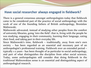 There is a general consensus amongst anthropologists today that fieldwork
came to be considered part of the practice of social anthropology with the
work of one of the founding fathers of British anthropology, Bronislaw
Malinowski.
Malinowski advocated, instead of studying other peoples from the comfort
of university libraries, going ‘into the field’: that is, living with the people he
was studying, engaging in their community, learning their language, eating
their food, and taking part in their everyday life.
Since Malinowski’s time, fieldwork – traditionally, away from one’s own
society – has been regarded as an essential and necessary part of an
anthropologist’s professional training. Fieldwork over an extended period –
typically 1-2 years - has been thought of as particular to social anthropology,
and part of what distinguishes the discipline from other social sciences.
Today, some anthropologists still consider that doing fieldwork in the
traditional Malinowskian sense is an essential and distinguishing aspect of
anthropological research.
 