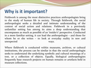 Fieldwork is among the most distinctive practices anthropologists bring
to the study of human life in society. Through fieldwork, the social
anthropologist seeks a detailed and intimate understanding of the
context of social action and relations. Fieldwork in a previously
unfamiliar setting has among its aims a deep understanding that
encompasses as much as possible of an ‘insider’s’ perspective. Conducted
in a more familiar setting, it can lead the anthropologist – and those for
whom he or she writes – to look at everyday reality in new and
unexpected ways.
Where fieldwork is conducted within museums, archives, or cultural
institutions, the process can be similar in that the social anthropologist
seeks to understand the underlying symbolic and cultural meanings of a
text, or a collection of objects. Equally, biological anthropologists
frequently base research projects on human remains or artefacts held in
museum collections.
 