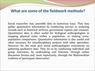 Social researcher may assemble data in numerous ways. They may
gather quantitative information by conducting surveys or analysing
records such as historical archives, government reports and censuses.
Quantitative data is often useful for biological anthropologists in
mapping physical traits within a population, or making cross-
population comparisons. Quantitative information is also useful and
often necessary for interdisciplinary projects with other specialists.
However, for the most part social anthropologists concentrate on
gathering qualitative data. They do so by conducting individual and
group interviews, by undertaking oral histories, through online
discussion forums and, most importantly, through the Malinowskian
tradition of ‘participant observation’.
 