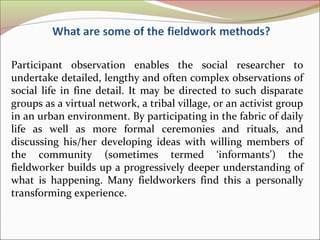 Participant observation enables the social researcher to
undertake detailed, lengthy and often complex observations of
social life in fine detail. It may be directed to such disparate
groups as a virtual network, a tribal village, or an activist group
in an urban environment. By participating in the fabric of daily
life as well as more formal ceremonies and rituals, and
discussing his/her developing ideas with willing members of
the community (sometimes termed ‘informants’) the
fieldworker builds up a progressively deeper understanding of
what is happening. Many fieldworkers find this a personally
transforming experience.
 