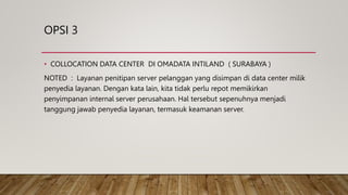 OPSI 3
• COLLOCATION DATA CENTER DI OMADATA INTILAND ( SURABAYA )
NOTED : Layanan penitipan server pelanggan yang disimpan di data center milik
penyedia layanan. Dengan kata lain, kita tidak perlu repot memikirkan
penyimpanan internal server perusahaan. Hal tersebut sepenuhnya menjadi
tanggung jawab penyedia layanan, termasuk keamanan server.
 