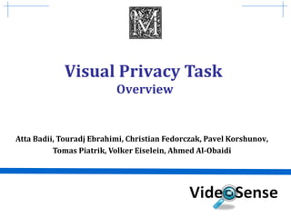 Visual Privacy Task 
Overview 
Atta Badii, Touradj Ebrahimi, Christian Fedorczak, Pavel Korshunov, 
Tomas Piatrik, Volker Eiselein, Ahmed Al-Obaidi 
 